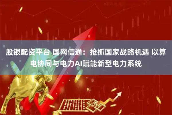 股银配资平台 国网信通：抢抓国家战略机遇 以算电协同与电力AI赋能新型电力系统