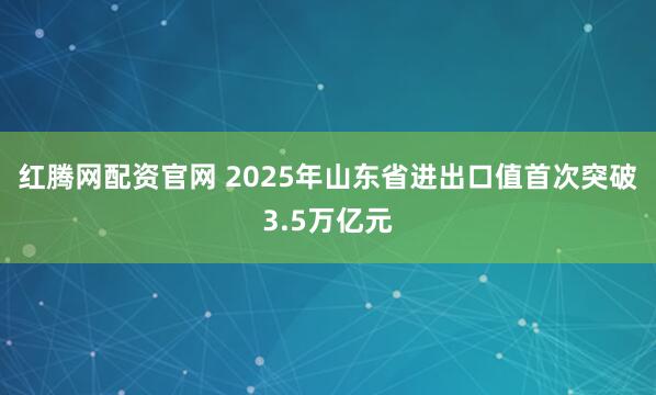 红腾网配资官网 2025年山东省进出口值首次突破3.5万亿元