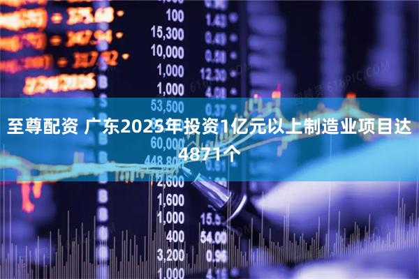 至尊配资 广东2025年投资1亿元以上制造业项目达4871个