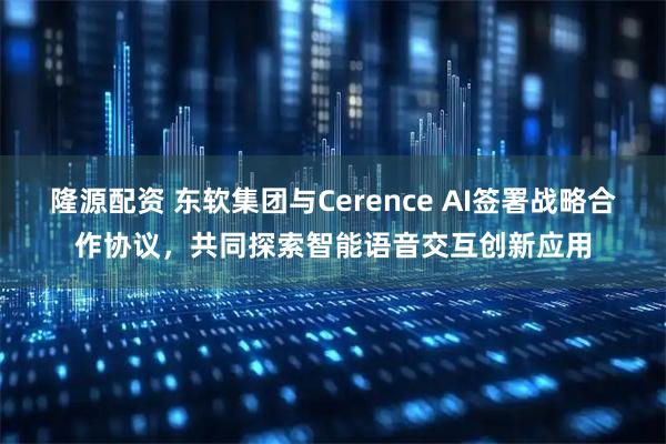 隆源配资 东软集团与Cerence AI签署战略合作协议，共同探索智能语音交互创新应用