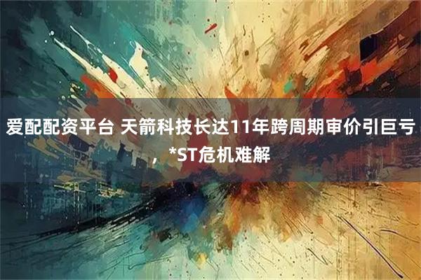 爱配配资平台 天箭科技长达11年跨周期审价引巨亏，*ST危机难解