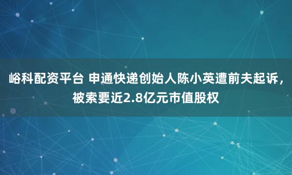 峪科配资平台 申通快递创始人陈小英遭前夫起诉，被索要近2.8亿元市值股权