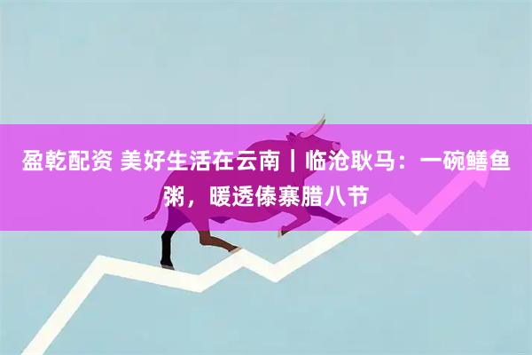 盈乾配资 美好生活在云南｜临沧耿马：一碗鳝鱼粥，暖透傣寨腊八节