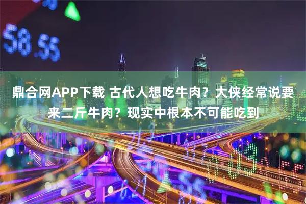 鼎合网APP下载 古代人想吃牛肉？大侠经常说要来二斤牛肉？现实中根本不可能吃到