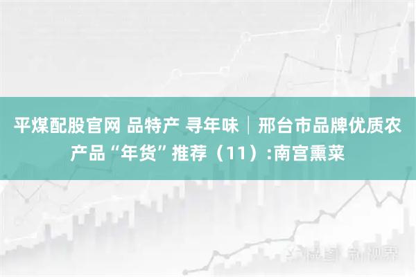 平煤配股官网 品特产 寻年味│邢台市品牌优质农产品“年货”推荐（11）:南宫熏菜