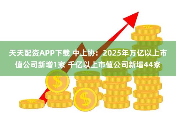 天天配资APP下载 中上协：2025年万亿以上市值公司新增1家 千亿以上市值公司新增44家