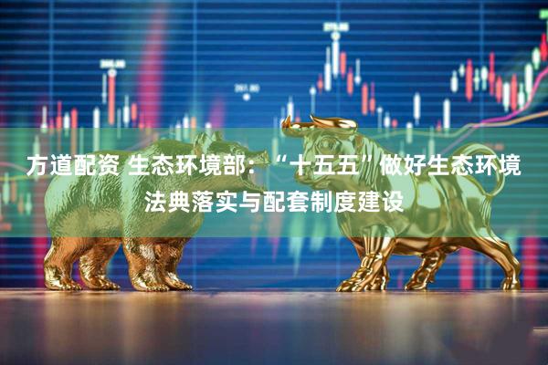 方道配资 生态环境部：“十五五”做好生态环境法典落实与配套制度建设