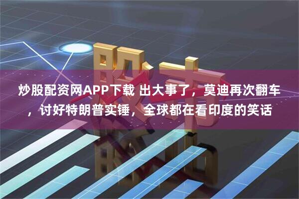 炒股配资网APP下载 出大事了，莫迪再次翻车，讨好特朗普实锤，全球都在看印度的笑话