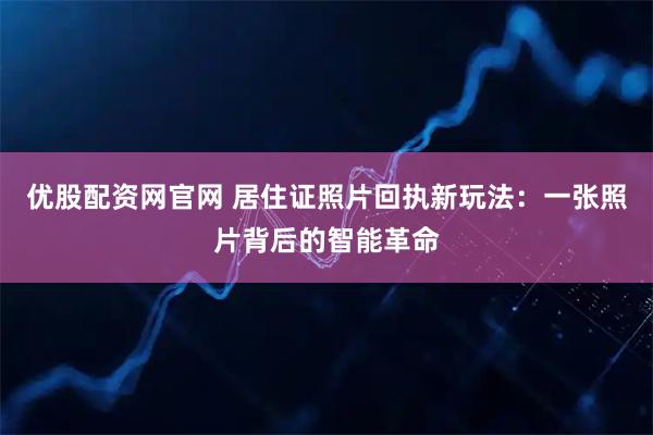 优股配资网官网 居住证照片回执新玩法：一张照片背后的智能革命