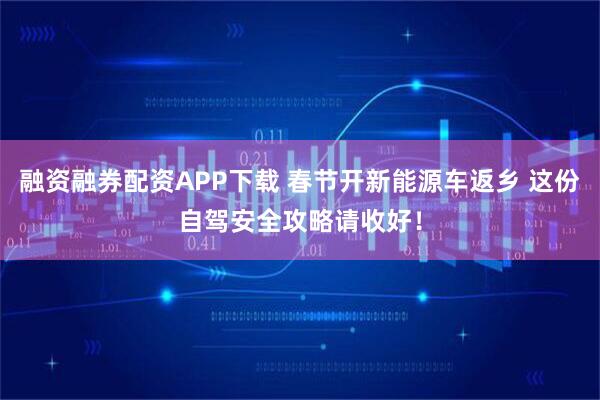 融资融券配资APP下载 春节开新能源车返乡 这份自驾安全攻略请收好！