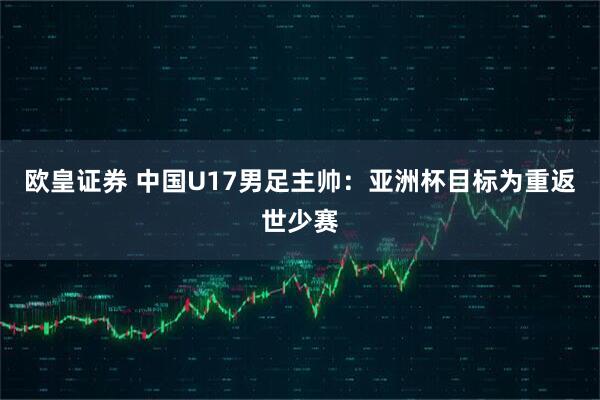 欧皇证券 中国U17男足主帅：亚洲杯目标为重返世少赛