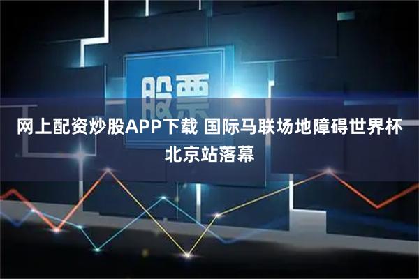 网上配资炒股APP下载 国际马联场地障碍世界杯北京站落幕