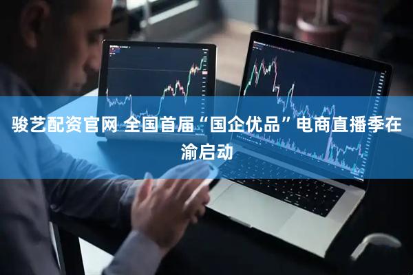 骏艺配资官网 全国首届“国企优品”电商直播季在渝启动
