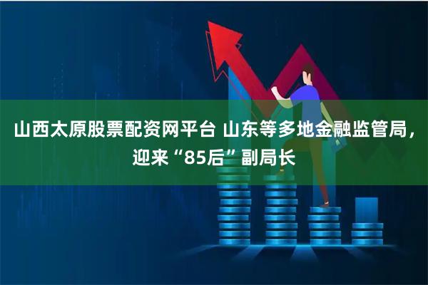 山西太原股票配资网平台 山东等多地金融监管局，迎来“85后”副局长
