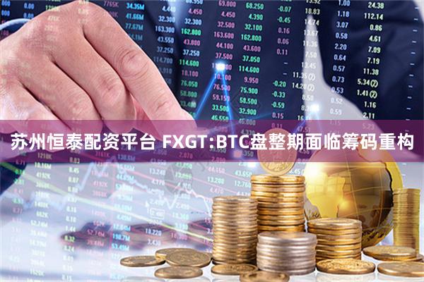 苏州恒泰配资平台 FXGT:BTC盘整期面临筹码重构